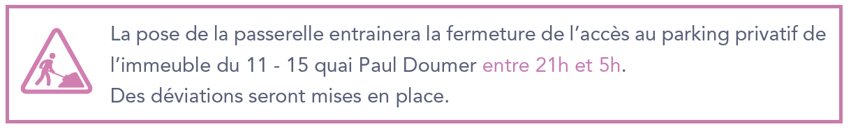 La pose de la passerelle entrainera la fermeture de l'accès au parking privatif de l'immeuble du 11 - 15 quai Paul Doumer entre 21h et 5h. Des déviations seront mises en place.